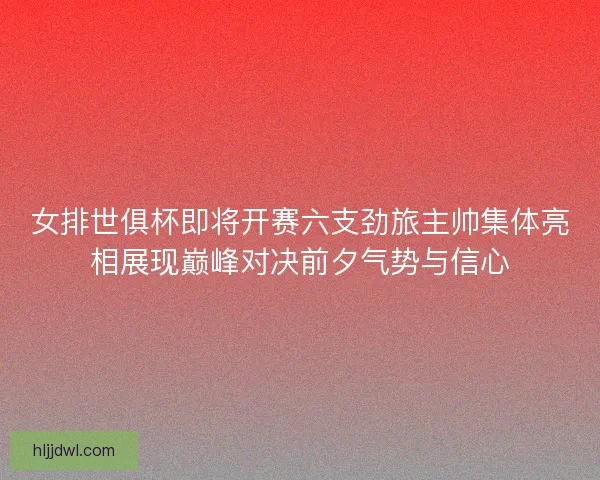 女排世俱杯即将开赛六支劲旅主帅集体亮相展现巅峰对决前夕气势与信心