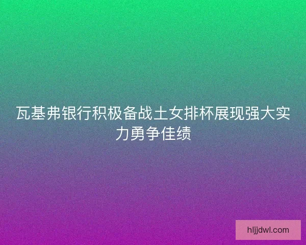 瓦基弗银行积极备战土女排杯展现强大实力勇争佳绩