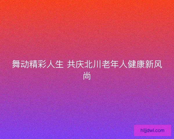 舞动精彩人生 共庆北川老年人健康新风尚