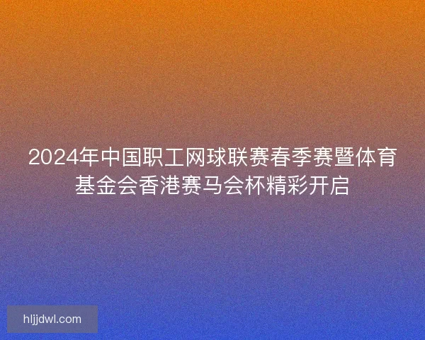 2024年中国职工网球联赛春季赛暨体育基金会香港赛马会杯精彩开启