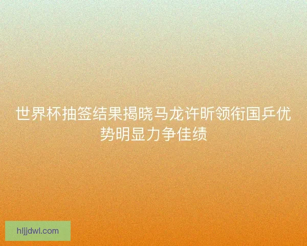 世界杯抽签结果揭晓马龙许昕领衔国乒优势明显力争佳绩