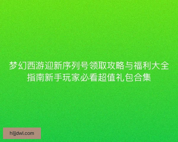 梦幻西游迎新序列号领取攻略与福利大全指南新手玩家必看超值礼包合集