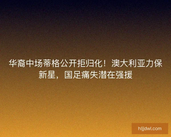 华裔中场蒂格公开拒归化！澳大利亚力保新星，国足痛失潜在强援