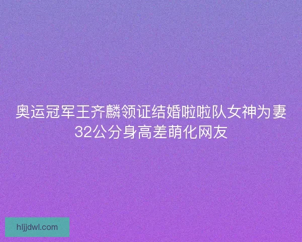 奥运冠军王齐麟领证结婚啦啦队女神为妻32公分身高差萌化网友