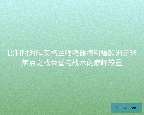 比利时对阵英格兰强强碰撞引爆欧洲足球焦点之战荣誉与战术的巅峰较量