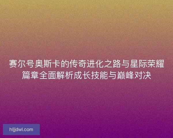 赛尔号奥斯卡的传奇进化之路与星际荣耀篇章全面解析成长技能与巅峰对决