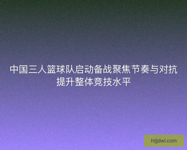 中国三人篮球队启动备战聚焦节奏与对抗提升整体竞技水平